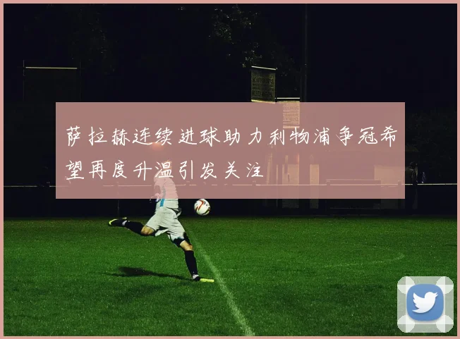 萨拉赫连续进球助力利物浦争冠希望再度升温引发关注