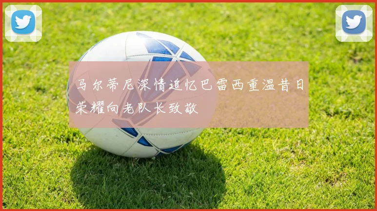 马尔蒂尼深情追忆巴雷西重温昔日荣耀向老队长致敬