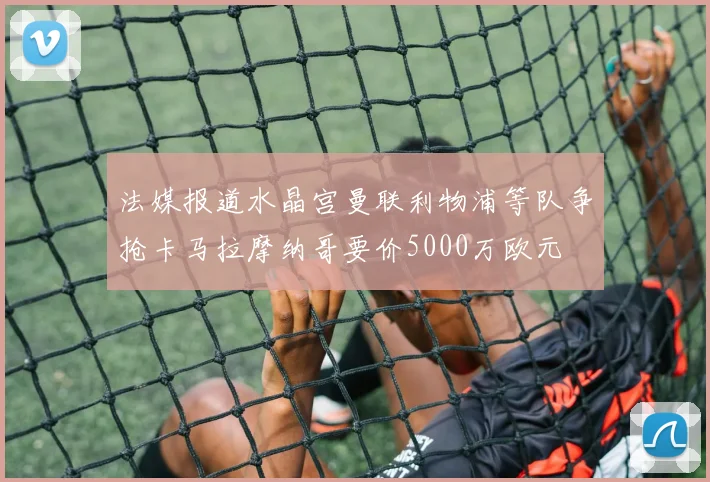 法媒报道水晶宫曼联利物浦等队争抢卡马拉摩纳哥要价5000万欧元