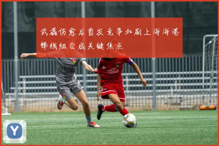 武磊伤愈后首发竞争加剧上海海港锋线组合成关键焦点