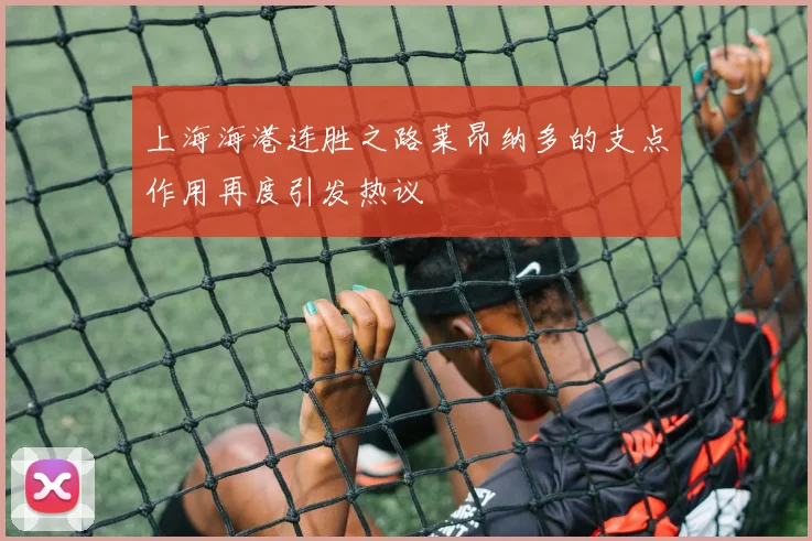 上海海港连胜之路莱昂纳多的支点作用再度引发热议