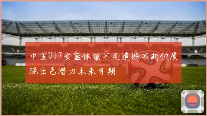 中国U17女篮体能不足遗憾不断但展现出色潜力未来可期