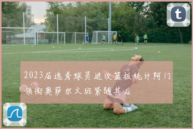 2023届选秀球员进攻篮板统计阿门领衔奥萨尔文班紧随其后