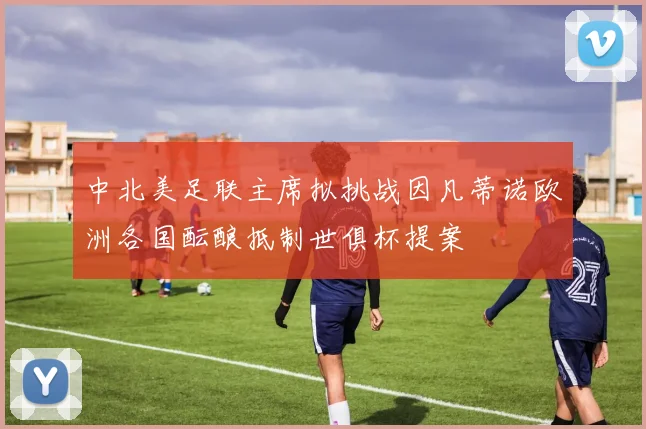 中北美足联主席拟挑战因凡蒂诺欧洲各国酝酿抵制世俱杯提案