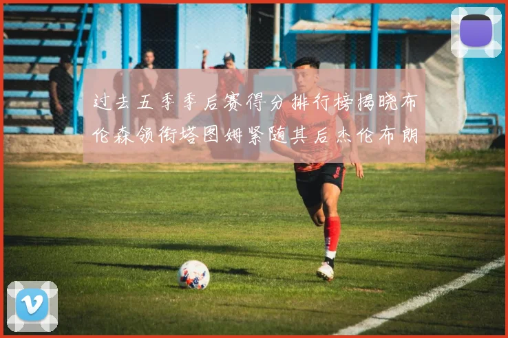 过去五季季后赛得分排行榜揭晓布伦森领衔塔图姆紧随其后杰伦布朗位列第三