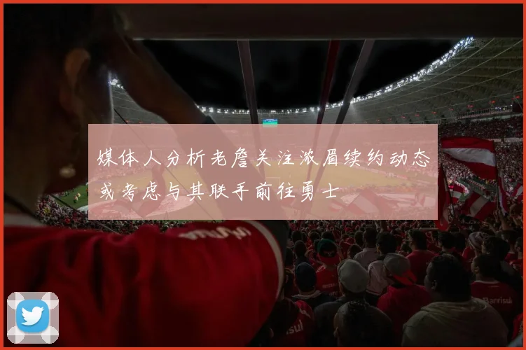 媒体人分析老詹关注浓眉续约动态或考虑与其联手前往勇士