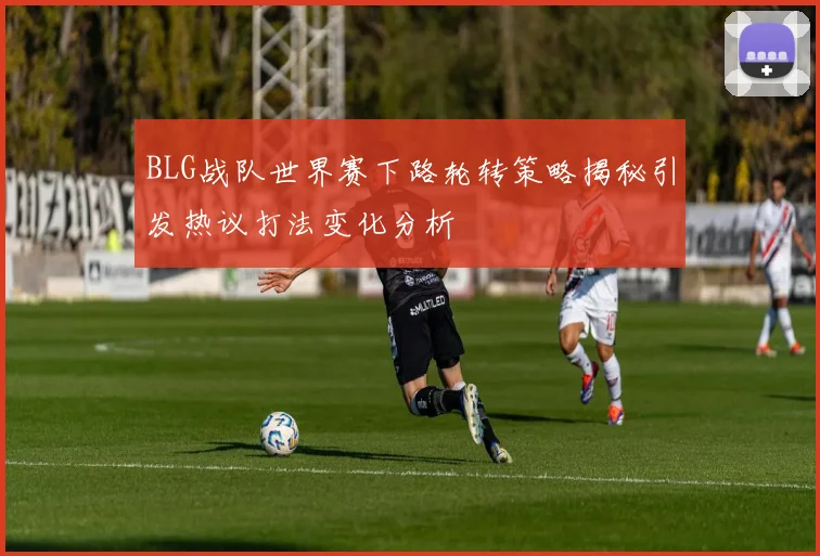BLG战队世界赛下路轮转策略揭秘引发热议打法变化分析