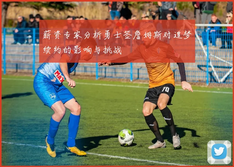 薪资专家分析勇士签詹姆斯对追梦续约的影响与挑战