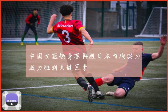 中国女篮热身赛再胜日本内线实力成为胜利关键因素